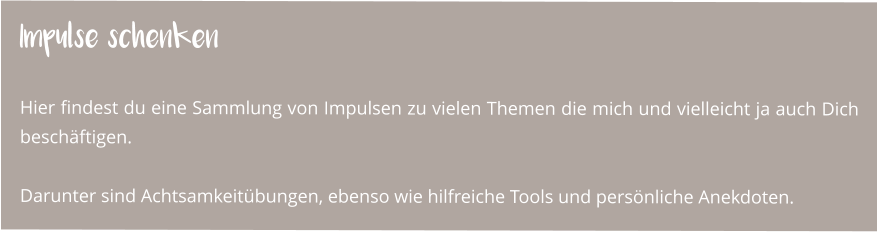 Impulse schenken  Hier findest du eine Sammlung von Impulsen zu vielen Themen die mich und vielleicht ja auch Dich beschäftigen.  Darunter sind Achtsamkeitübungen, ebenso wie hilfreiche Tools und persönliche Anekdoten.