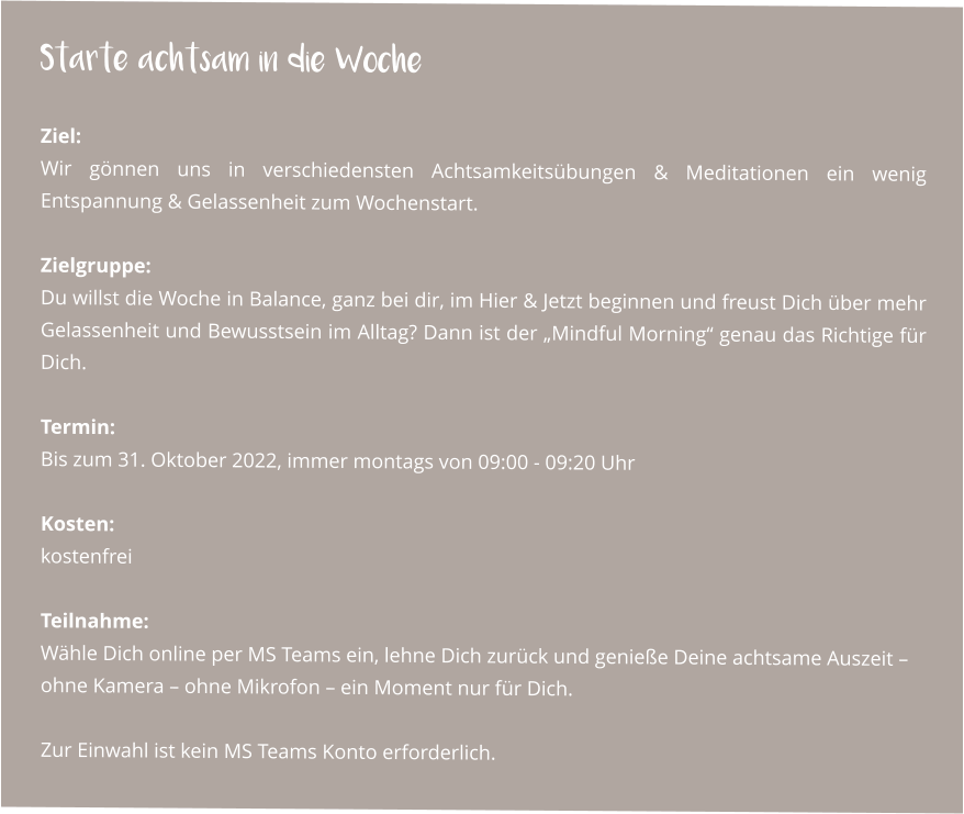 Starte achtsam in die Woche  Ziel: Wir gönnen uns in verschiedensten Achtsamkeitsübungen & Meditationen ein wenig Entspannung & Gelassenheit zum Wochenstart.  Zielgruppe: Du willst die Woche in Balance, ganz bei dir, im Hier & Jetzt beginnen und freust Dich über mehr Gelassenheit und Bewusstsein im Alltag? Dann ist der „Mindful Morning“ genau das Richtige für Dich.  Termin: Bis zum 31. Oktober 2022, immer montags von 09:00 - 09:20 Uhr   Kosten: kostenfrei  Teilnahme: Wähle Dich online per MS Teams ein, lehne Dich zurück und genieße Deine achtsame Auszeit – ohne Kamera – ohne Mikrofon – ein Moment nur für Dich.  Zur Einwahl ist kein MS Teams Konto erforderlich.